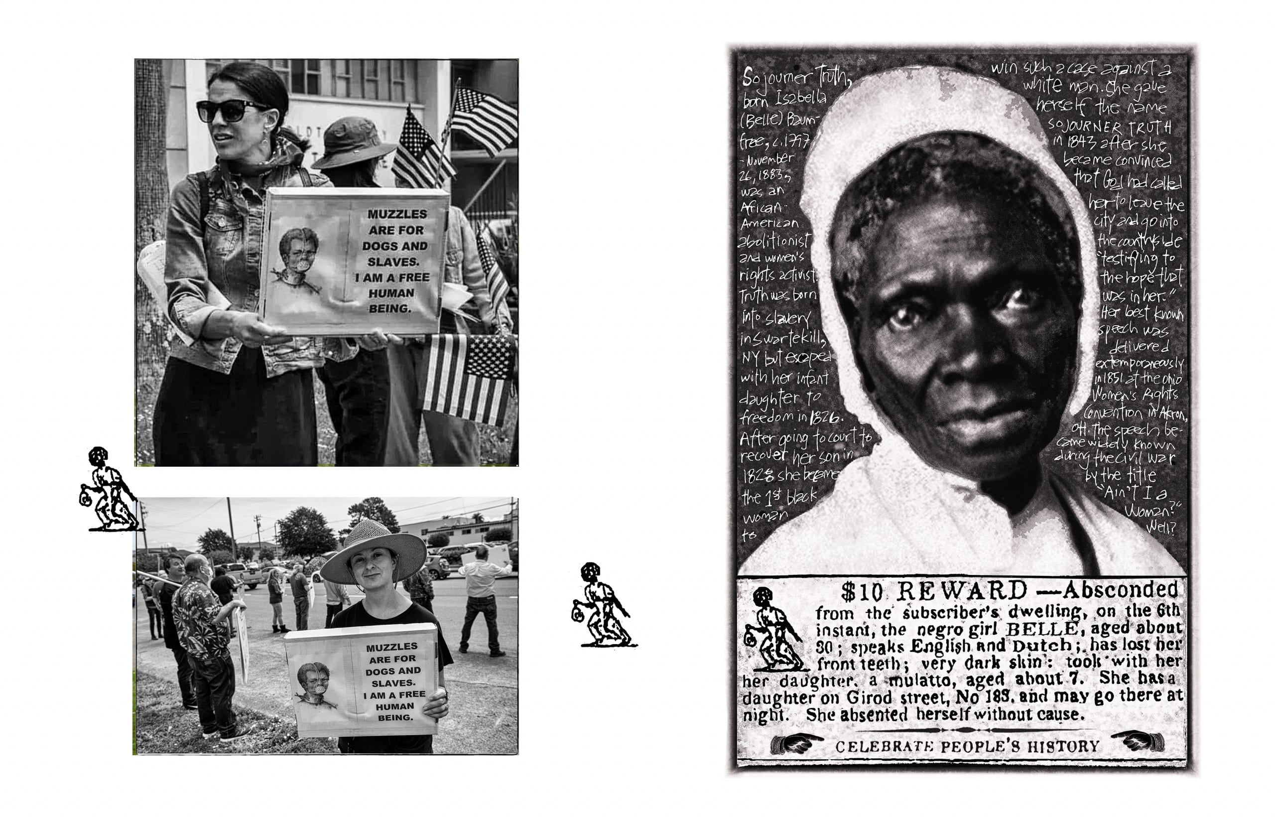 To left, two black and white photographs show two different white women protesting stay-at-home orders, both of whom hold computer printouts of an 1839 illustration of an enslaved man forced to wear a face mask and neck collar restraints. The first woman's sign reads, "Muzzles are for dogs and slaves. I am a free human being"; she is surrounded by multiple American flags waved by other protestestors. The photos are flanked by two small reproductions of 18th-century newspaper icons of self-liberated persons. To right, a reproduction of a historical portrait photograph of Sojourner Truth; a short, handwritten biographical text appears over the gray background surrounding Truth's image. The portrait rests on top of a newspaper advertisement for a reward in helping a slave owner locate a self-liberated woman and her young seven-year old daughter