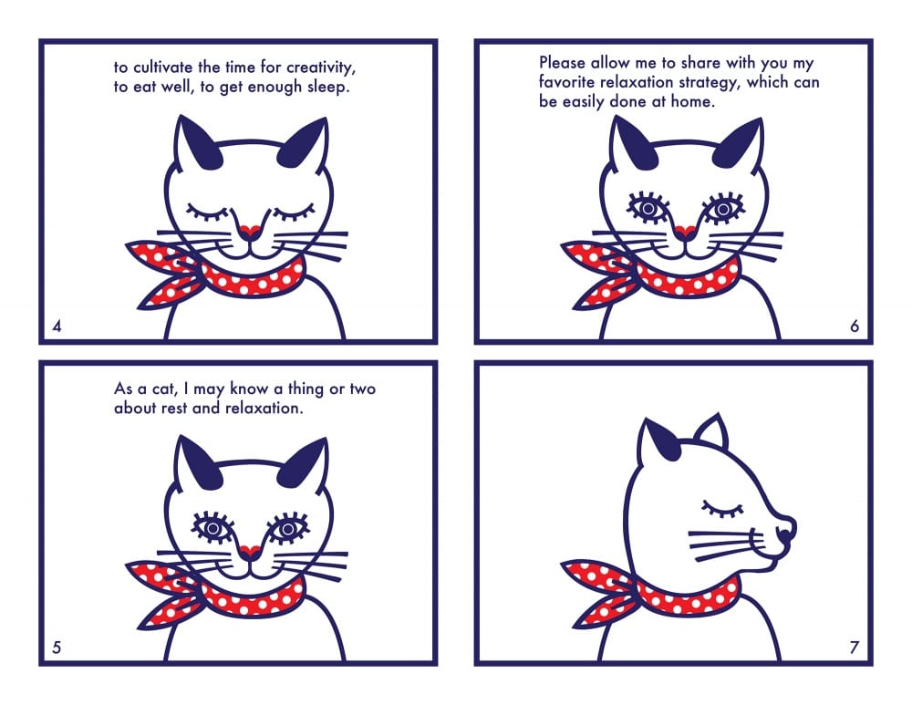 Comic spread of four images. First panel shows same image of cat with eyes closed, and reads, "to cultivate the time for creativity, to eat well, to get enough sleep.” Second panel shows same image of cat with eyes open, and reads, "As a cat, I may know a thing or two about rest and relaxation.” Third panel shows same open-eyed image of cat, and reads, "Please allow me to share with you my favorite relaxation strategy, which can be easily done at home." Fourth panel shows same cat looking toward the right in profile, with no additional text.