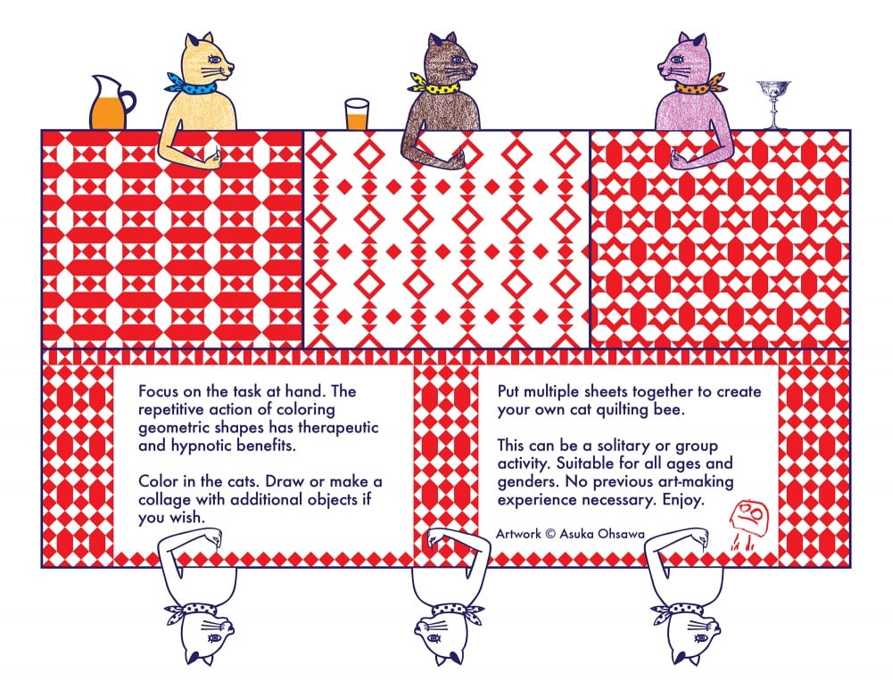 Full-color drawing of six cats sitting around a red-patterned quilt, quilting-bee style. Text reads, “Focus on the task at hand. The repetitive action of coloring geometric shapes has therapeutic and hypnotic benefits. / Color in the cats. Draw or make a collage with additional objects if you wish. / Put multiple sheets together to create your own cat quilting bee. / This can be a solitary or group activity. Suitable for all ages and genders. No previous art-making experience necessary. Enjoy. (Artwork © Asuka Ohsawa)