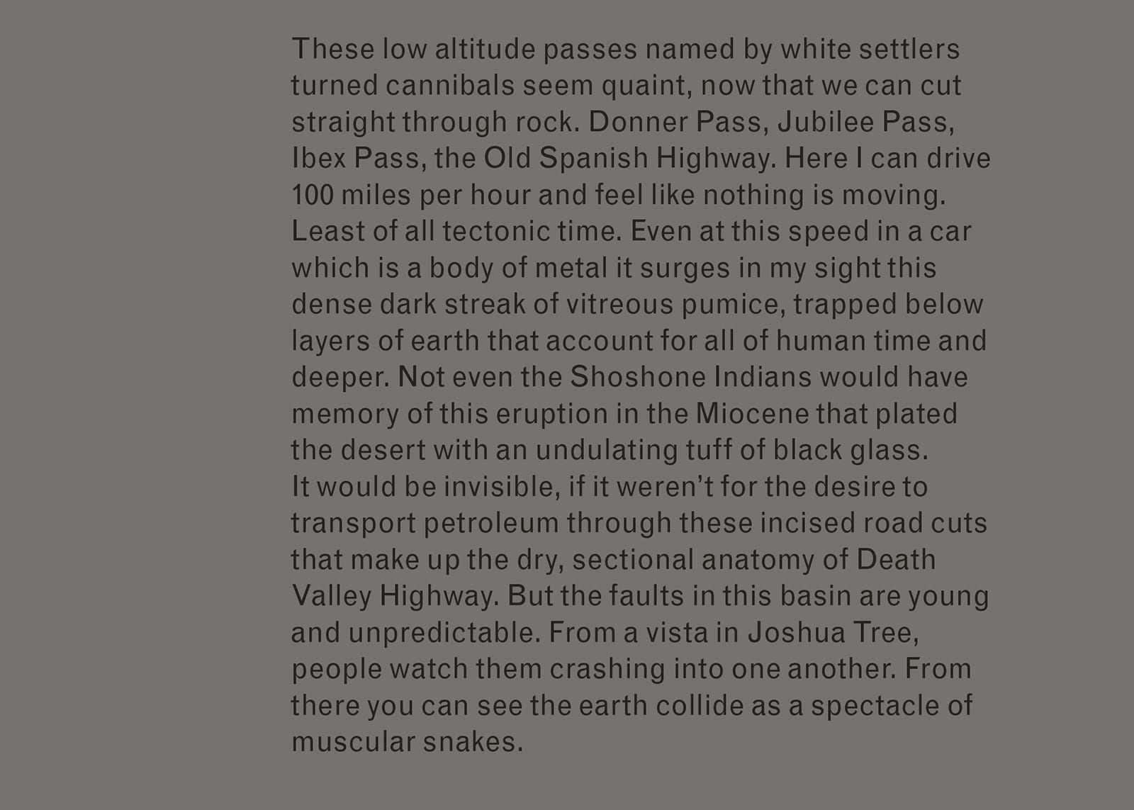 Excerpt of text from Imaginary Explosions. Text reads: These low altitude passes named by white settlers turned cannibals seem quaint, now that we can cut straight through rock. Donner Pass, Jubilee Pass, Ibex Pass, the Old Spanish Highway. Here I can drive 100 miles per hour and feel like nothing is moving. Least of all tectonic time. Even at this speed in a car which is a body of metal it surges in my sight this dense dark streak of vitreous pumice, trapped below layers of earth that account for all of human time and deeper. Not even the Shoshone Indians would have memory of this eruption in the Miocene that plated the desert with an undulating tuff of black glass. It would be invisible, if it weren’t for the desire to transport petroleum through these incised road cuts that make up the dry, sectional anatomy of Death Valley Highway. But the faults in this basin are young and unpredictable. From a vista in Joshua Tree, people watch them crashing into one another. From there you can see the earth collide as a spectacle of muscular snakes.